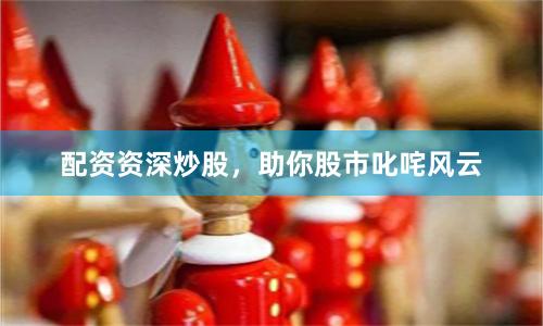 配资资深炒股，助你股市叱咤风云