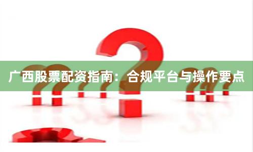 广西股票配资指南：合规平台与操作要点