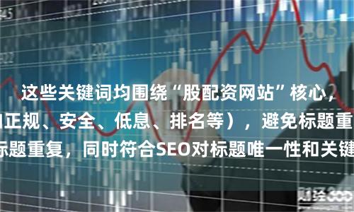 这些关键词均围绕“股配资网站”核心,突出不同卖点(如正规、安全、低息、排名等),避免标题重复,同时符合SEO对标题唯一性和关键词密度的要求。